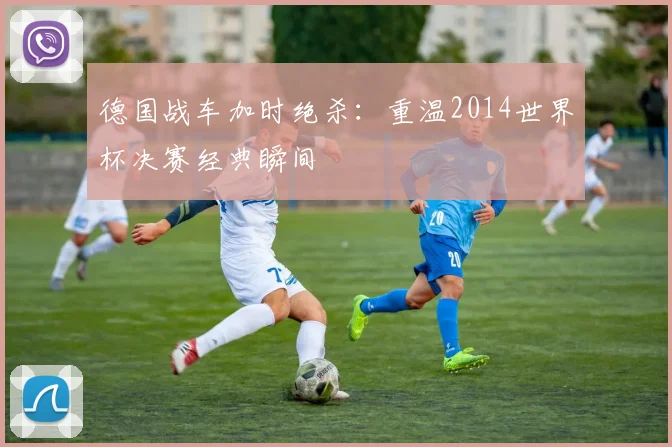 德国战车加时绝杀：重温2014世界杯决赛经典瞬间
