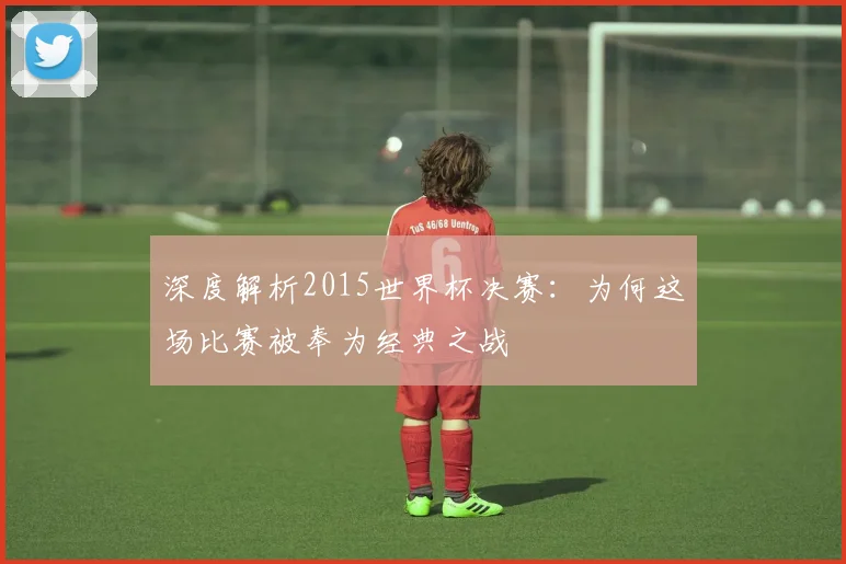 深度解析2015世界杯决赛：为何这场比赛被奉为经典之战