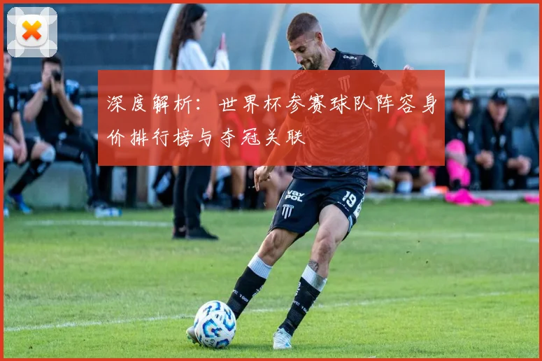 深度解析:世界杯参赛球队阵容身价排行榜与夺冠关联