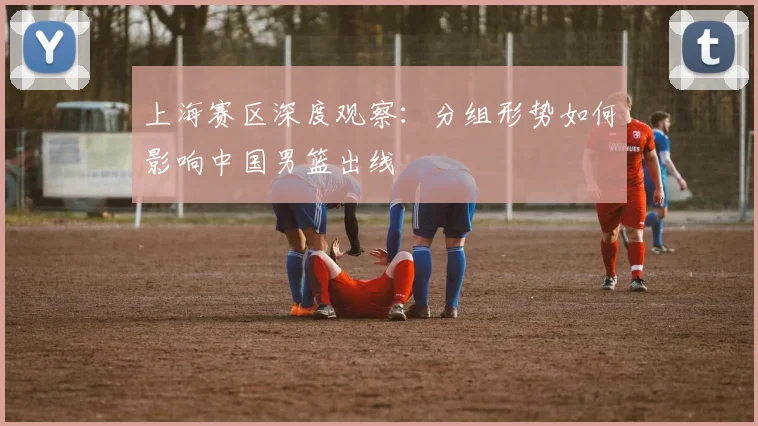 上海赛区深度观察:分组形势如何影响中国男篮出线