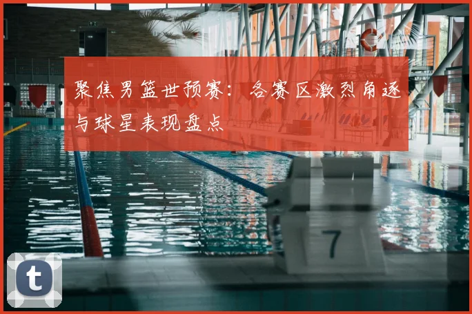 聚焦男篮世预赛:各赛区激烈角逐与球星表现盘点