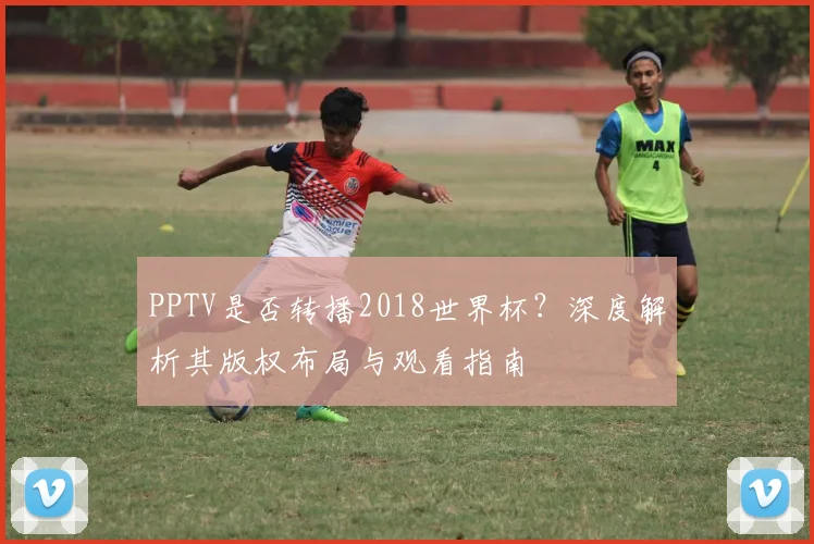 PPTV是否转播2018世界杯?深度解析其版权布局与观看指南