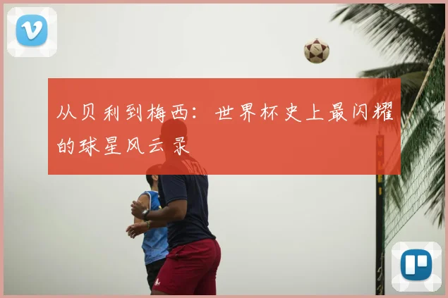 从贝利到梅西:世界杯史上最闪耀的球星风云录