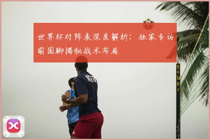 世界杯对阵表深度解析：独家专访前国脚揭秘战术布局