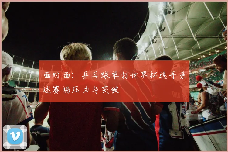 面对面：乒乓球单打世界杯选手亲述赛场压力与突破
