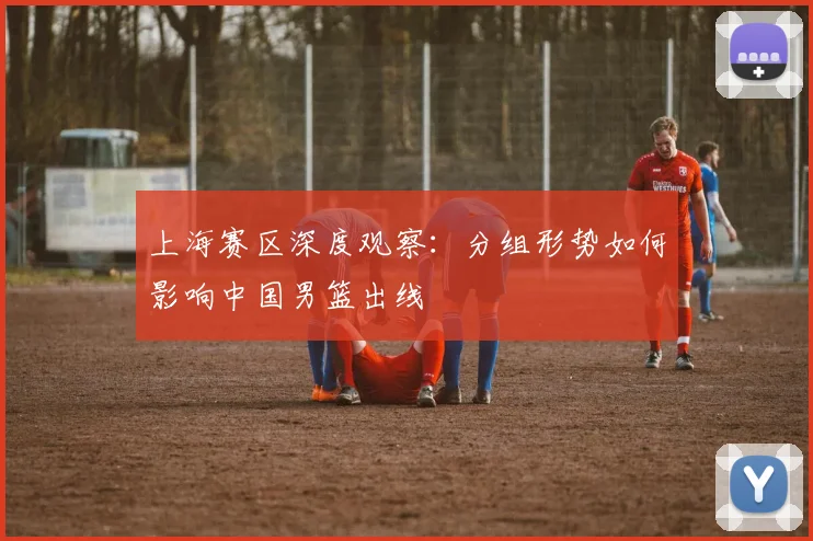 上海赛区深度观察:分组形势如何影响中国男篮出线