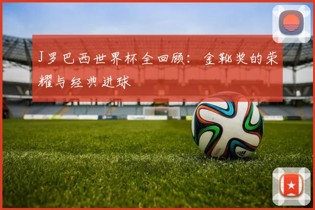 J罗巴西世界杯全回顾:金靴奖的荣耀与经典进球