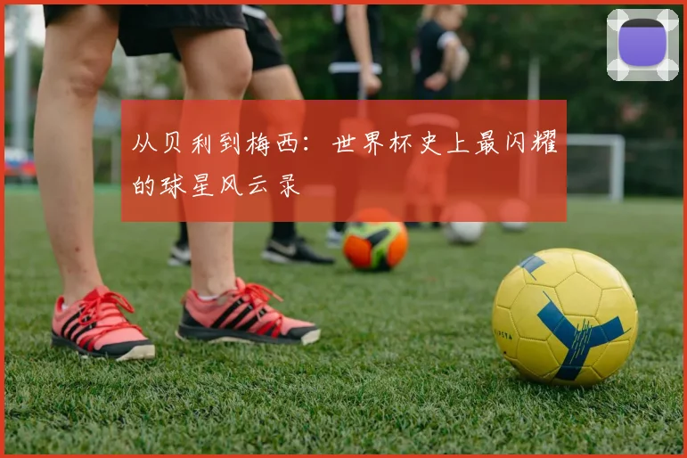 从贝利到梅西:世界杯史上最闪耀的球星风云录
