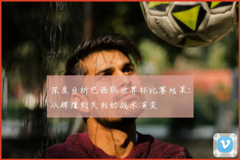 深度分析巴西队世界杯比赛结果：从辉煌到失利的战术演变