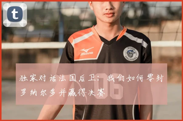 独家对话法国后卫:我们如何零封罗纳尔多并赢得决赛