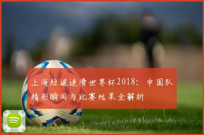 上海短道速滑世界杯2018:中国队精彩瞬间与比赛结果全解析