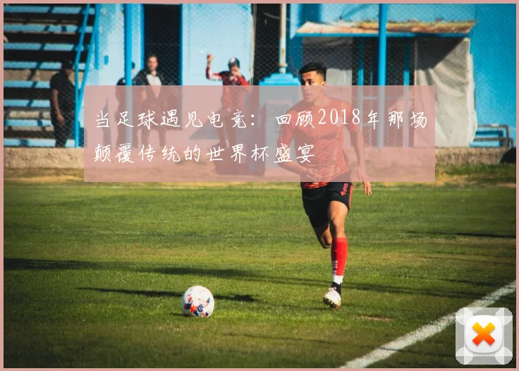 当足球遇见电竞：回顾2018年那场颠覆传统的世界杯盛宴