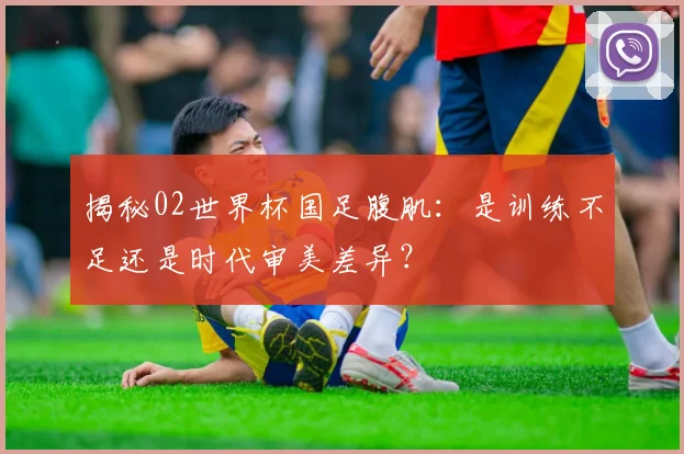 揭秘02世界杯国足腹肌：是训练不足还是时代审美差异？