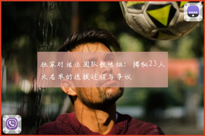 独家对话法国队教练组：揭秘23人大名单的选拔过程与争议