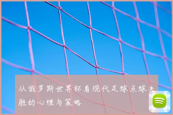 从俄罗斯世界杯看现代足球点球决胜的心理与策略