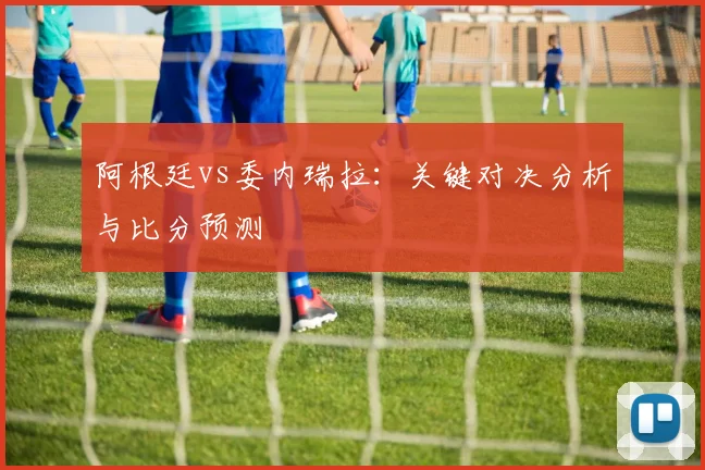 阿根廷vs委内瑞拉：关键对决分析与比分预测