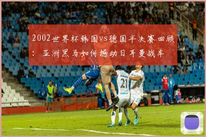 2002世界杯韩国vs德国半决赛回顾：亚洲黑马如何撼动日耳曼战车