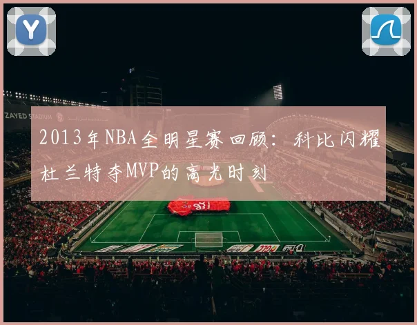 2013年NBA全明星赛回顾:科比闪耀杜兰特夺MVP的高光时刻