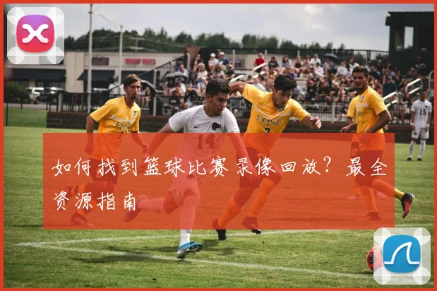 如何找到篮球比赛录像回放？最全资源指南