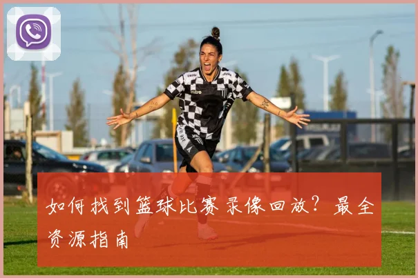 如何找到篮球比赛录像回放？最全资源指南