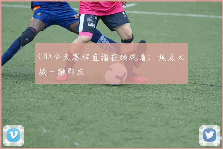 CBA今天赛程直播在线观看：焦点大战一触即发
