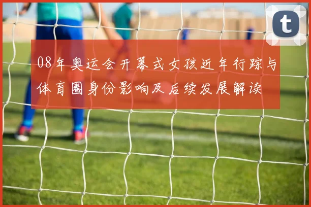 08年奥运会开幕式女孩近年行踪与体育圈身份影响及后续发展解读
