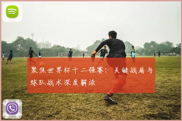 聚焦世界杯十二强赛：关键战局与球队战术深度解读