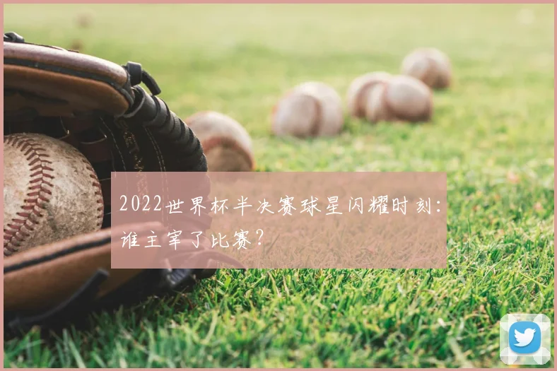 2022世界杯半决赛球星闪耀时刻：谁主宰了比赛？