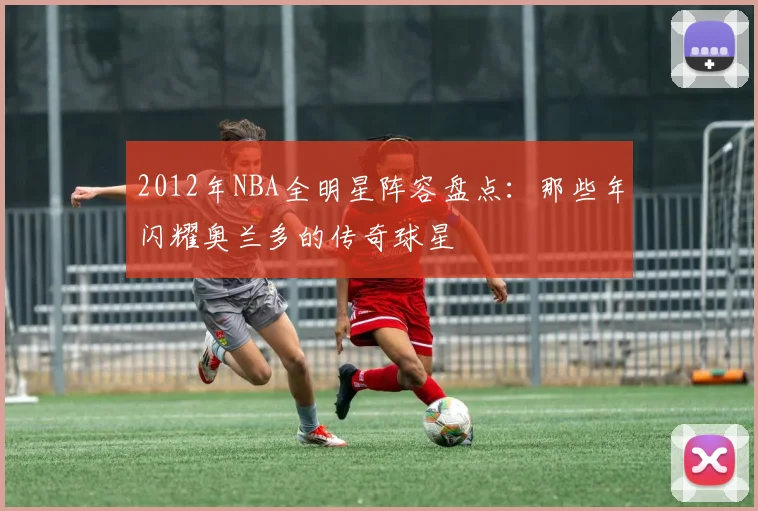 2012年NBA全明星阵容盘点：那些年闪耀奥兰多的传奇球星