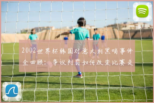 2002世界杯韩国对意大利黑哨事件全回顾：争议判罚如何改变比赛走向？