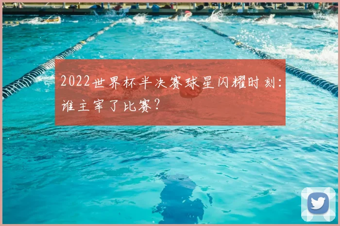 2022世界杯半决赛球星闪耀时刻:谁主宰了比赛?