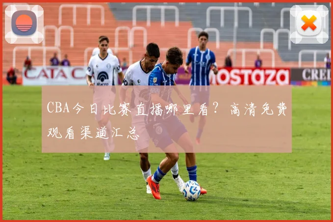 CBA今日比赛直播哪里看？高清免费观看渠道汇总